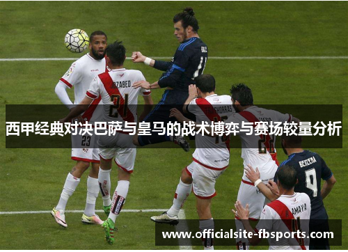 西甲经典对决巴萨与皇马的战术博弈与赛场较量分析