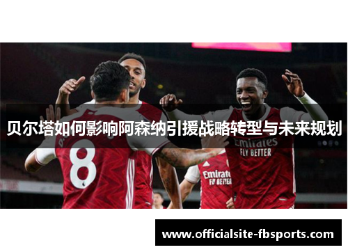 贝尔塔如何影响阿森纳引援战略转型与未来规划 贝尔塔如何影响阿森纳引援战略转型与未来规划