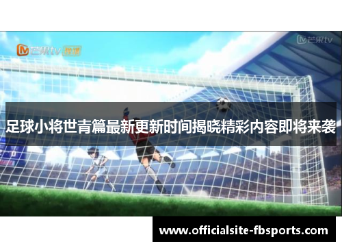 足球小将世青篇最新更新时间揭晓精彩内容即将来袭 足球小将世青篇最新更新时间揭晓精彩内容即将来袭