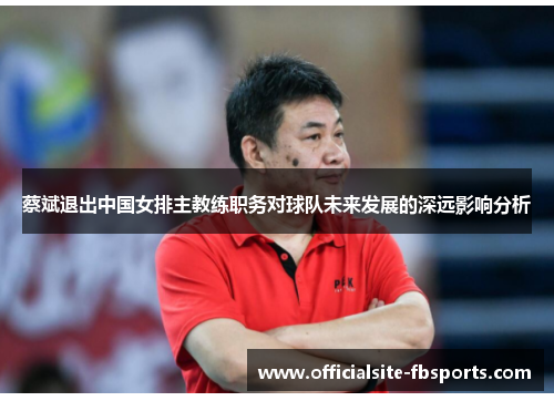 蔡斌退出中国女排主教练职务对球队未来发展的深远影响分析 蔡斌退出中国女排主教练职务对球队未来发展的深远影响分析