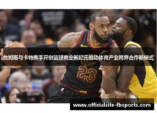 詹姆斯与卡特携手开创篮球商业新纪元推动体育产业跨界合作新模式 詹姆斯与卡特携手开创篮球商业新纪元推动体育产业跨界合作新模式